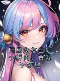 《明星女友出轨小鲜肉，置我于死地》陆闻舟祝星遥姜南全文阅读